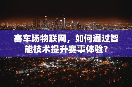 赛车场物联网，如何通过智能技术提升赛事体验？