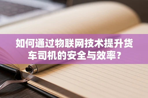 如何通过物联网技术提升货车司机的安全与效率？