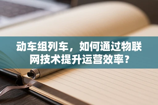 动车组列车，如何通过物联网技术提升运营效率？