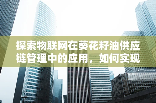 探索物联网在葵花籽油供应链管理中的应用，如何实现从田间到餐桌的智能追踪？