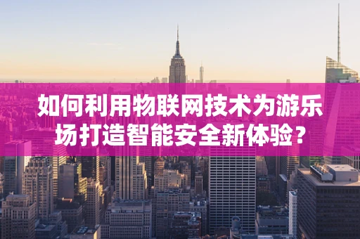 如何利用物联网技术为游乐场打造智能安全新体验？