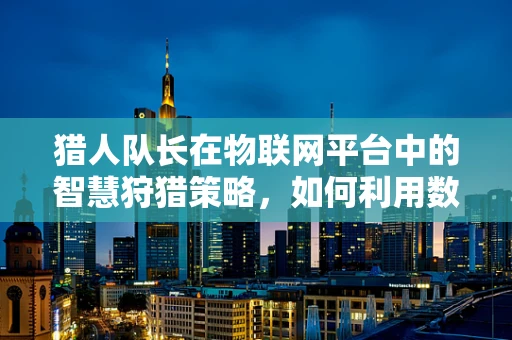 猎人队长在物联网平台中的智慧狩猎策略，如何利用数据洞察力提升决策效率？