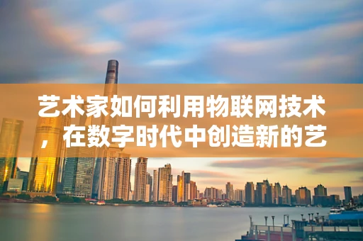 艺术家如何利用物联网技术，在数字时代中创造新的艺术体验？