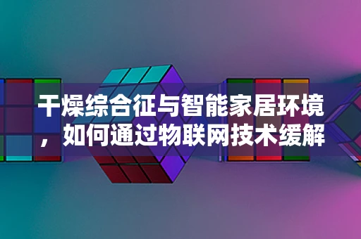 干燥综合征与智能家居环境，如何通过物联网技术缓解患者生活困扰？