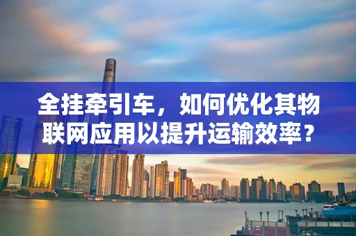 全挂牵引车，如何优化其物联网应用以提升运输效率？