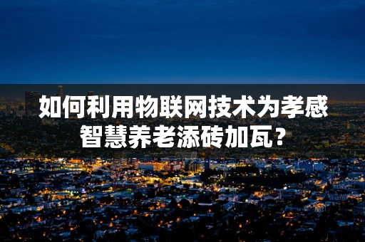 如何利用物联网技术为孝感智慧养老添砖加瓦？