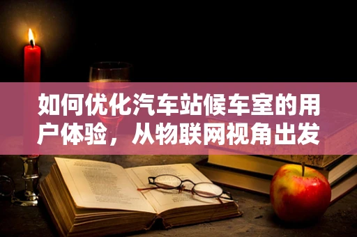 如何优化汽车站候车室的用户体验，从物联网视角出发