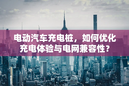 电动汽车充电桩，如何优化充电体验与电网兼容性？