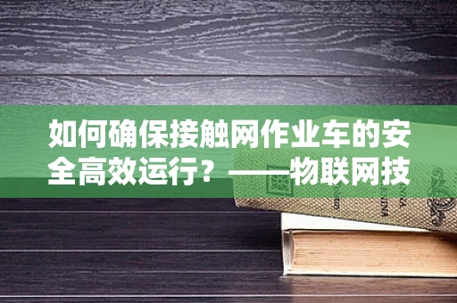 如何确保接触网作业车的安全高效运行？——物联网技术的关键作用