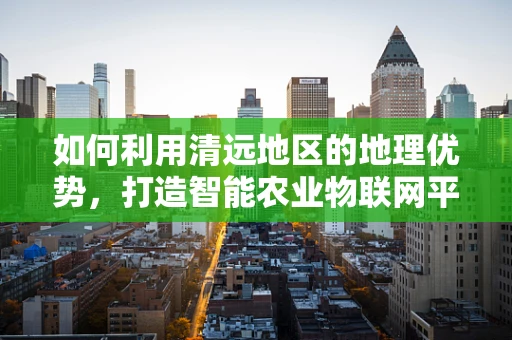 如何利用清远地区的地理优势，打造智能农业物联网平台？