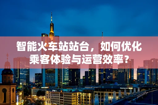 智能火车站站台，如何优化乘客体验与运营效率？