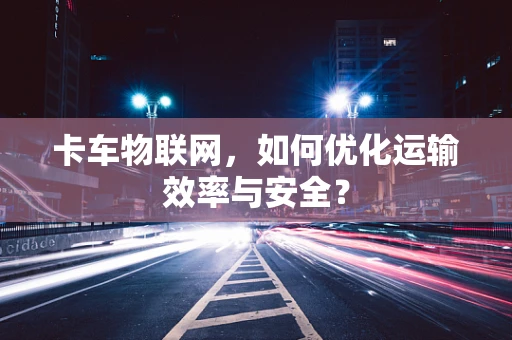 卡车物联网，如何优化运输效率与安全？