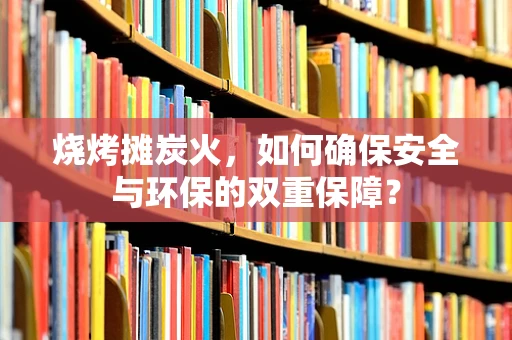 烧烤摊炭火，如何确保安全与环保的双重保障？