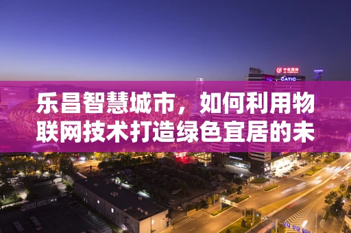 乐昌智慧城市，如何利用物联网技术打造绿色宜居的未来之城？