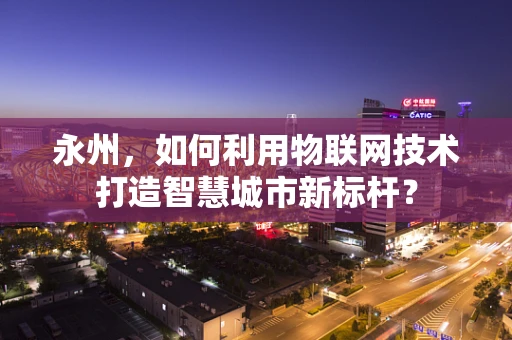 永州，如何利用物联网技术打造智慧城市新标杆？