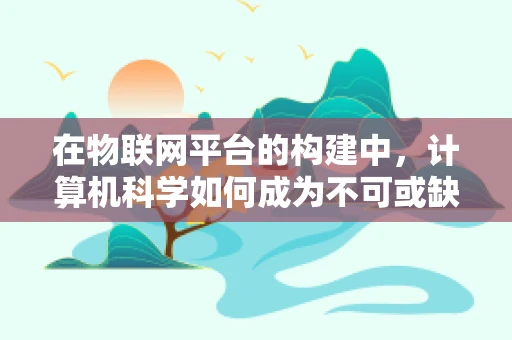 在物联网平台的构建中，计算机科学如何成为不可或缺的基石？