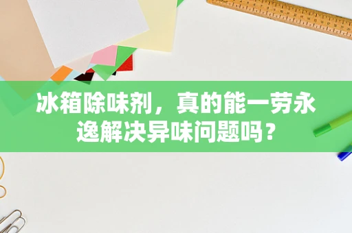 冰箱除味剂，真的能一劳永逸解决异味问题吗？