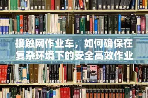 接触网作业车，如何确保在复杂环境下的安全高效作业？