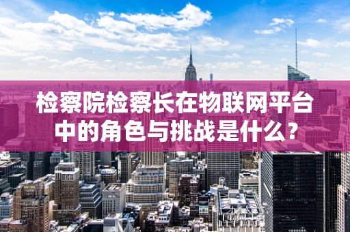 检察院检察长在物联网平台中的角色与挑战是什么？