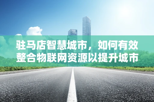 驻马店智慧城市，如何有效整合物联网资源以提升城市管理效率？