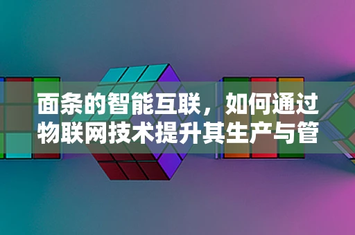 面条的智能互联，如何通过物联网技术提升其生产与管理的效率？