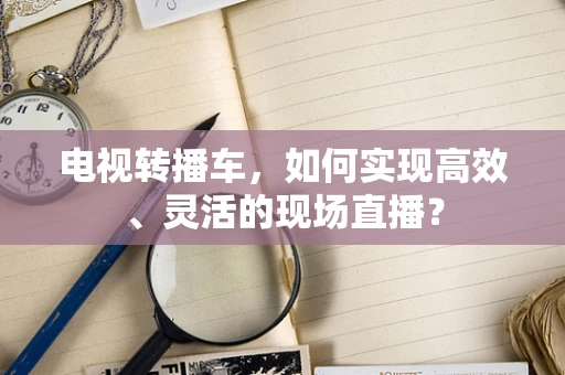 电视转播车，如何实现高效、灵活的现场直播？