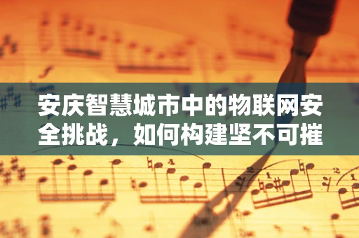 安庆智慧城市中的物联网安全挑战，如何构建坚不可摧的数字防线？