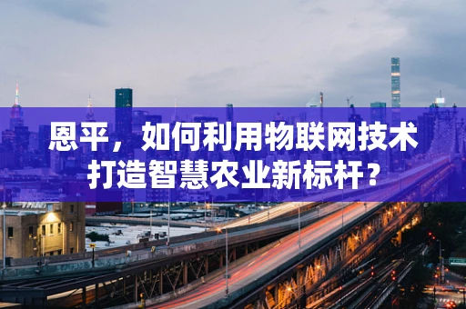 恩平，如何利用物联网技术打造智慧农业新标杆？