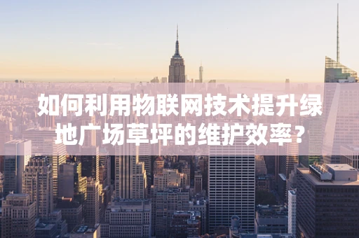 如何利用物联网技术提升绿地广场草坪的维护效率？