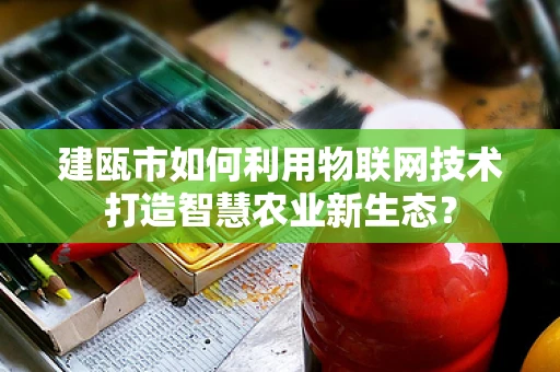 建瓯市如何利用物联网技术打造智慧农业新生态？