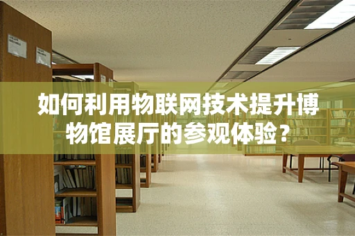 如何利用物联网技术提升博物馆展厅的参观体验？