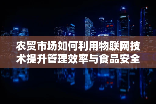 农贸市场如何利用物联网技术提升管理效率与食品安全？