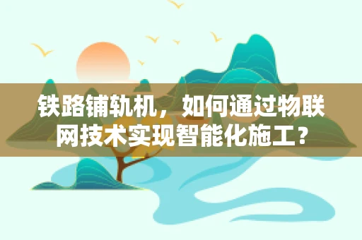 铁路铺轨机，如何通过物联网技术实现智能化施工？