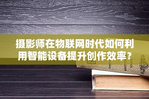 摄影师在物联网时代如何利用智能设备提升创作效率？