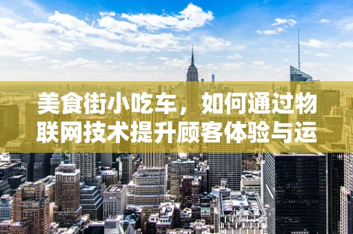 美食街小吃车，如何通过物联网技术提升顾客体验与运营效率？