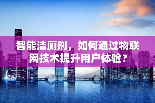 智能洁厕剂，如何通过物联网技术提升用户体验？