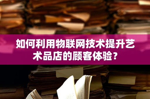 如何利用物联网技术提升艺术品店的顾客体验？