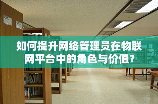 如何提升网络管理员在物联网平台中的角色与价值？