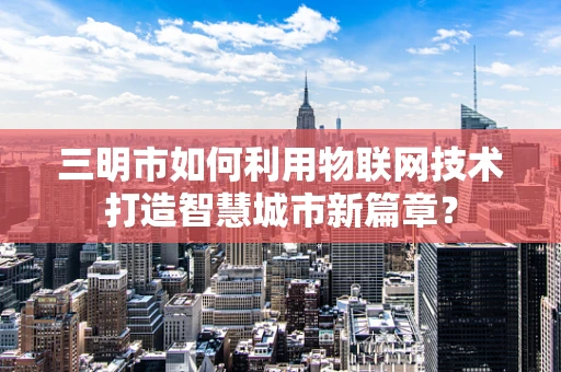 三明市如何利用物联网技术打造智慧城市新篇章？