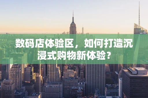 数码店体验区，如何打造沉浸式购物新体验？