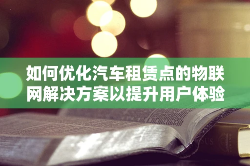 如何优化汽车租赁点的物联网解决方案以提升用户体验？