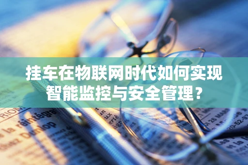 挂车在物联网时代如何实现智能监控与安全管理？