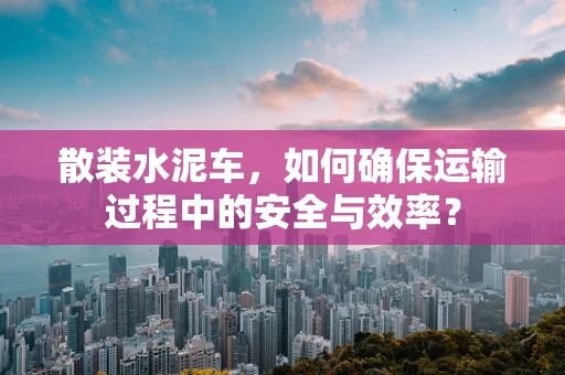 散装水泥车，如何确保运输过程中的安全与效率？