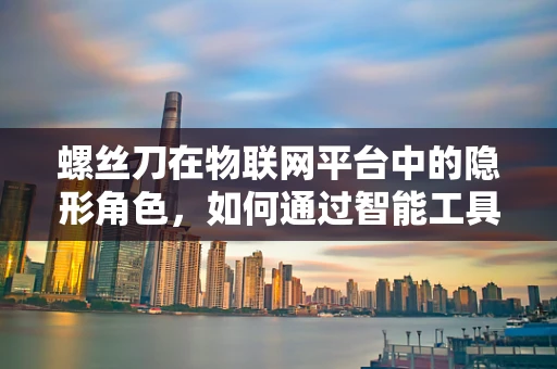 螺丝刀在物联网平台中的隐形角色，如何通过智能工具提升维护效率？