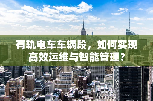 有轨电车车辆段，如何实现高效运维与智能管理？