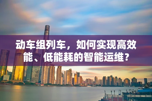 动车组列车，如何实现高效能、低能耗的智能运维？