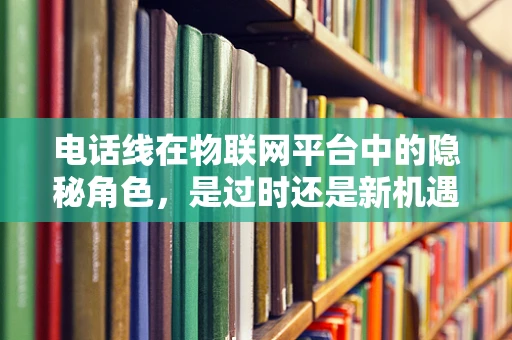 电话线在物联网平台中的隐秘角色，是过时还是新机遇？