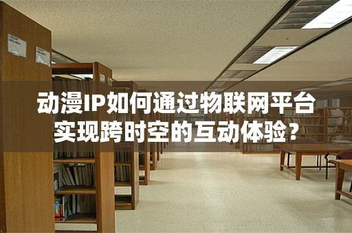 动漫IP如何通过物联网平台实现跨时空的互动体验？