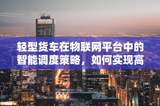 轻型货车在物联网平台中的智能调度策略，如何实现高效与环保的双重目标？