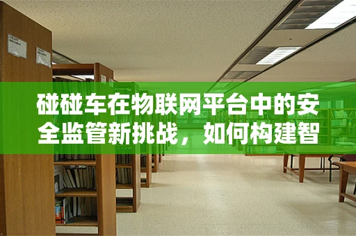 碰碰车在物联网平台中的安全监管新挑战，如何构建智能防护网？